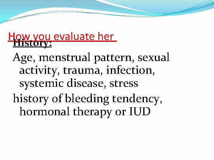 How you evaluate her History: Age, menstrual pattern, sexual activity, trauma, infection, systemic disease,