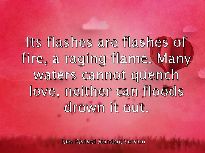Its flashes are flashes of fire, a raging flame. Many waters cannot quench love,
