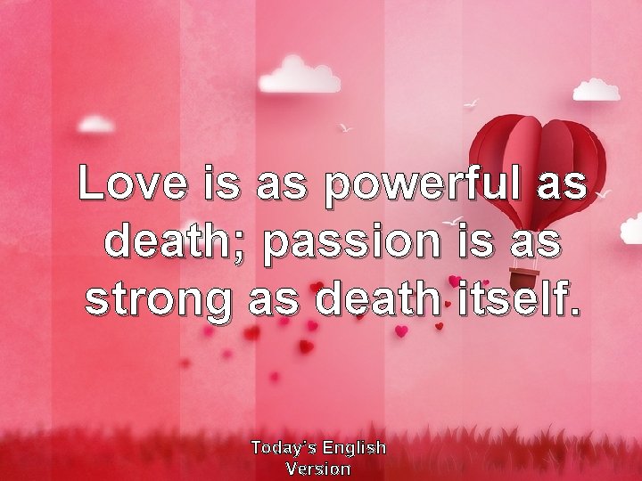 Love is as powerful as death; passion is as strong as death itself. Today’s