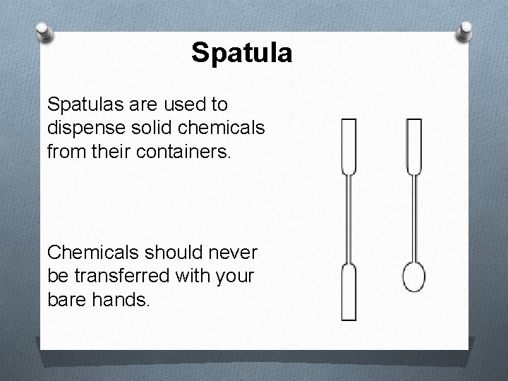 Spatulas are used to dispense solid chemicals from their containers. Chemicals should never be