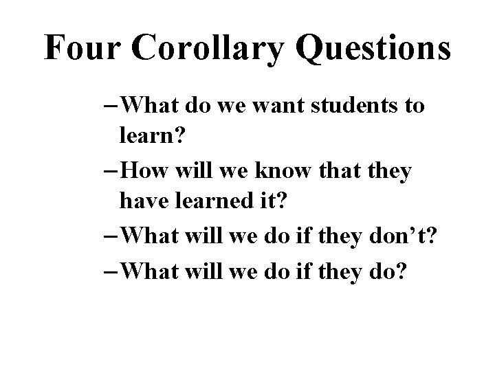 Four Corollary Questions – What do we want students to learn? – How will