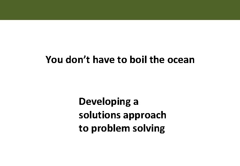 You don’t have to boil the ocean Developing a solutions approach to problem solving