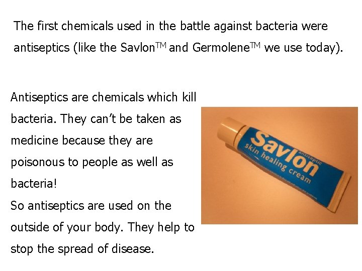 The first chemicals used in the battle against bacteria were antiseptics (like the Savlon.