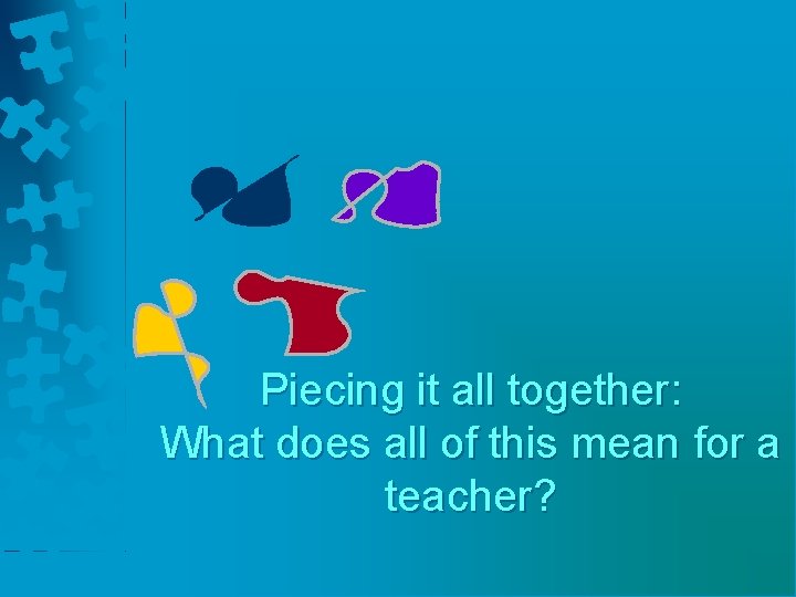 Piecing it all together: What does all of this mean for a teacher? 