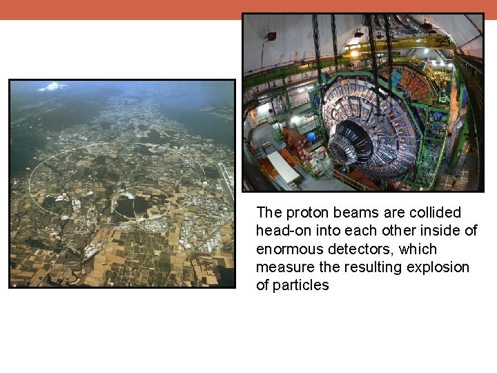The proton beams are collided head-on into each other inside of enormous detectors, which