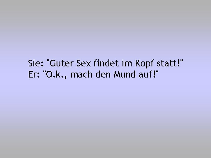 Sie: "Guter Sex findet im Kopf statt!" Er: "O. k. , mach den Mund