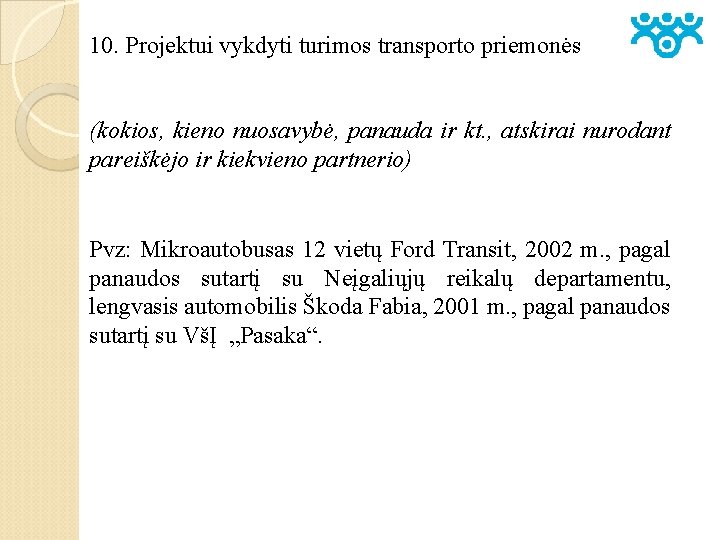 10. Projektui vykdyti turimos transporto priemonės (kokios, kieno nuosavybė, panauda ir kt. , atskirai