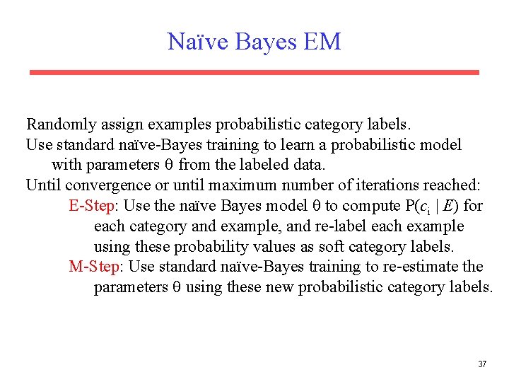 Naïve Bayes EM Randomly assign examples probabilistic category labels. Use standard naïve-Bayes training to