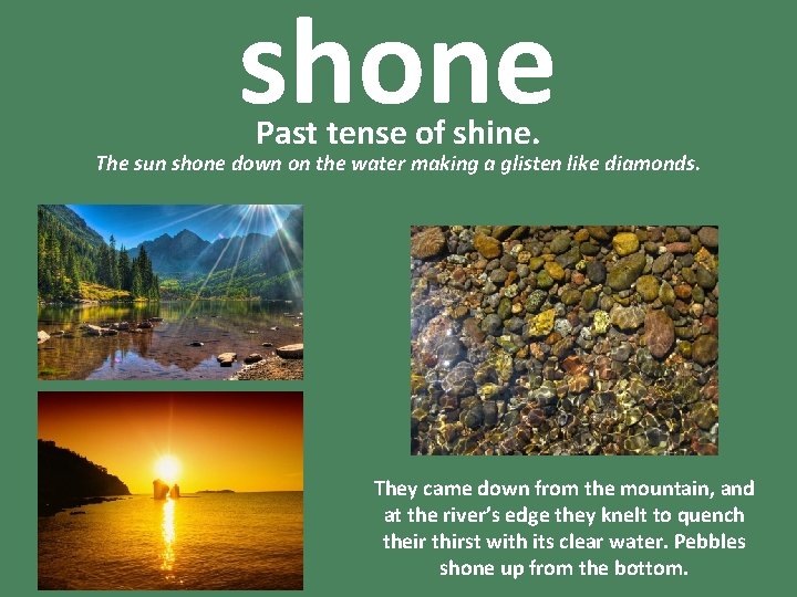 shone Past tense of shine. The sun shone down on the water making a