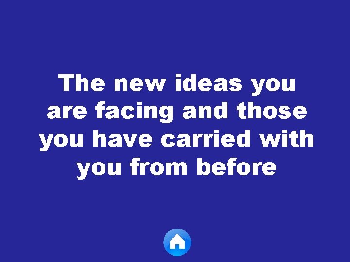 The new ideas you are facing and those you have carried with you from