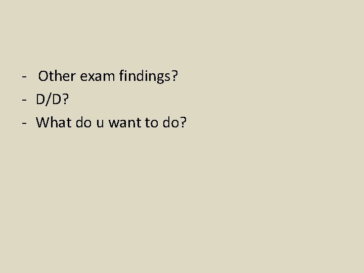 - Other exam findings? - D/D? - What do u want to do? 