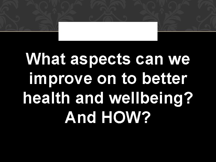 What aspects can we improve on to better health and wellbeing? And HOW? What aspects can we improve on to better health and wellbeing? And HOW?