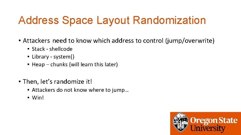 Address Space Layout Randomization • Attackers need to know which address to control (jump/overwrite) Address Space Layout Randomization • Attackers need to know which address to control (jump/overwrite)