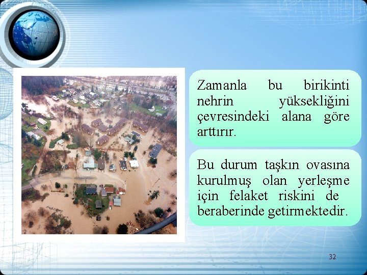 Zamanla bu birikinti nehrin yüksekliğini çevresindeki alana göre arttırır. Bu durum taşkın ovasına kurulmuş