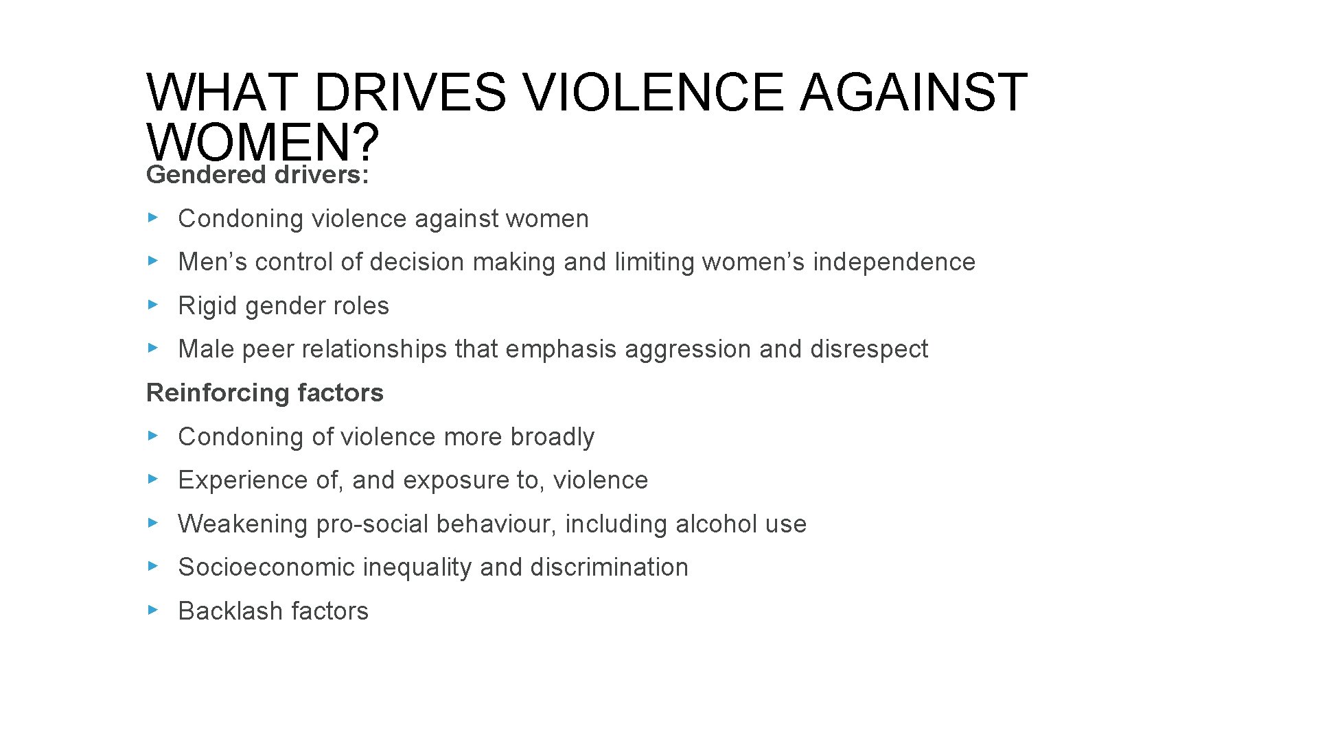 WHAT DRIVES VIOLENCE AGAINST WOMEN? Gendered drivers: ▸ Condoning violence against women ▸ Men’s