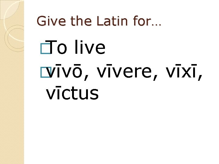 Give the Latin for… � To live � vīvō, vīvere, vīxī, vīctus 