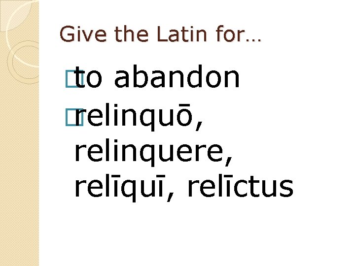 Give the Latin for… � to abandon � relinquō, relinquere, relīquī, relīctus 