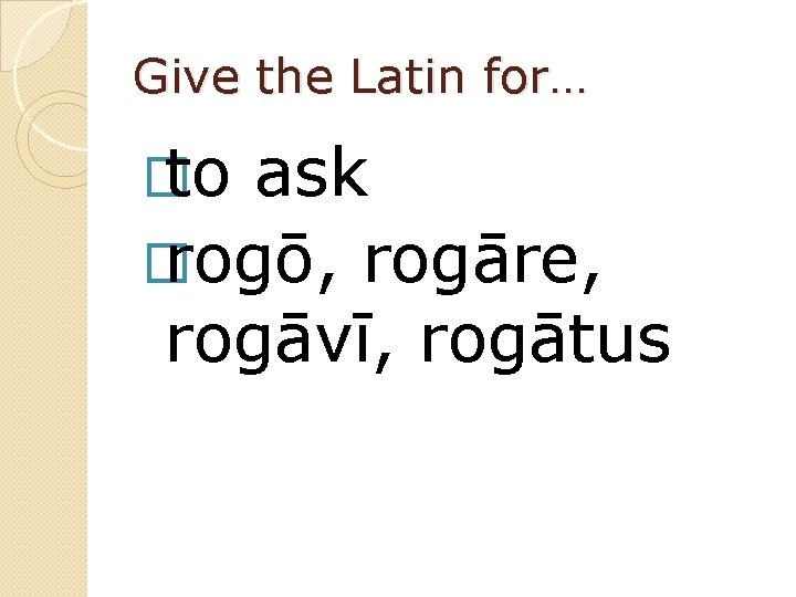 Give the Latin for… � to ask � rogō, rogāre, rogāvī, rogātus 