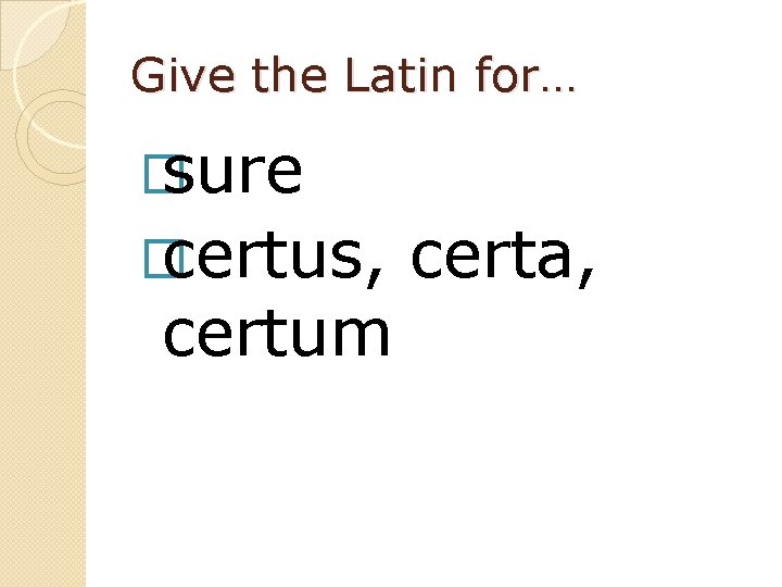 Give the Latin for… � sure � certus, certum certa, 