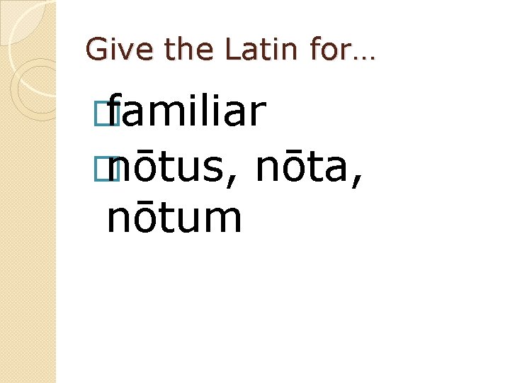 Give the Latin for… � familiar � nōtus, nōtum nōta, 