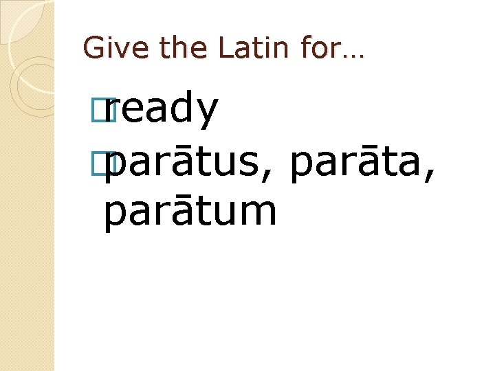 Give the Latin for… � ready � parātus, parātum parāta, 