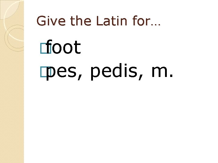 Give the Latin for… � foot � pes, pedis, m. 
