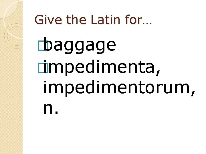 Give the Latin for… � baggage � impedimenta, impedimentorum, n. 