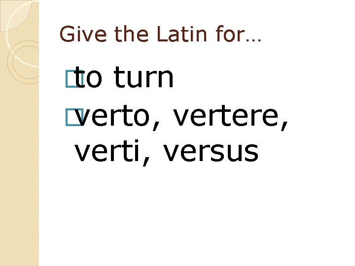 Give the Latin for… � to turn � verto, vertere, verti, versus 