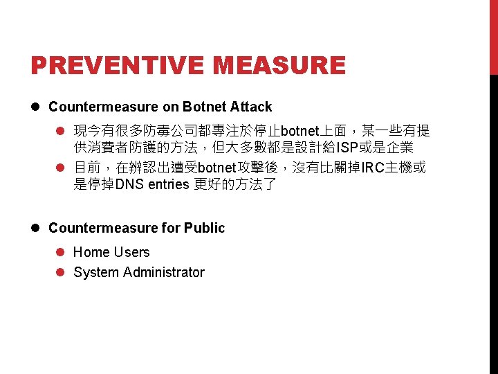 PREVENTIVE MEASURE l Countermeasure on Botnet Attack l 現今有很多防毒公司都專注於停止botnet上面，某一些有提 供消費者防護的方法，但大多數都是設計給ISP或是企業 l 目前，在辨認出遭受botnet攻擊後，沒有比關掉IRC主機或 是停掉DNS entries