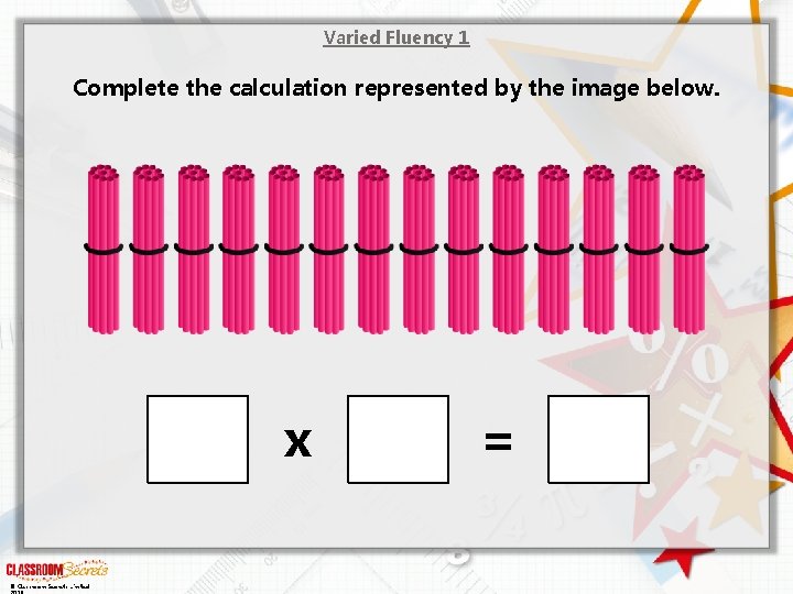 Varied Fluency 1 Complete the calculation represented by the image below. x © Classroom