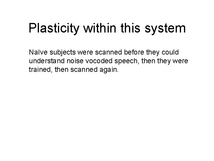 Plasticity within this system Naïve subjects were scanned before they could understand noise vocoded