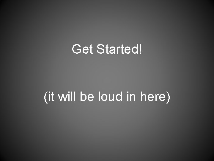 Get Started! (it will be loud in here) 