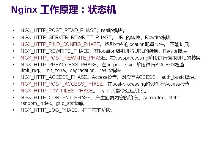 Nginx 作原理：状态机 • • • NGX_HTTP_POST_READ_PHASE。realip模块。 NGX_HTTP_SERVER_REWRITE_PHASE。URL的转换。Rewrite模块 NGX_HTTP_FIND_CONFIG_PHASE。找到对应的location配置文件。 不能扩展。 NGX_HTTP_REWRITE_PHASE。在location级别进行URL的转换。Rewite模块 NGX_HTTP_POST_REWRITE_PHASE。在post-processing阶段进行请求URL的转换 NGX_HTTP_PREACCESS_PHASE。在preprocessing阶段进行ACCESS检查。 limit_req、limit_zone、degradation、realip模块 NGX_HTTP_ACCESS_PHASE。Access检查。对应有ACCESS