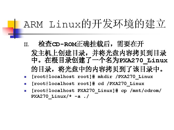 ARM Linux的开发环境的建立 II. 检查CD-ROM正确挂载后，需要在开 发主机上创建目录，并将光盘内容拷贝到目录 中。在根目录创建了一个名为PXA 270_Linux 的目录，将光盘中的内容拷贝到了该目录中。 n [root@localhost root]# mkdir /PXA 270_Linux