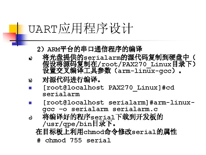 UART应用程序设计 a) b) n n c) 2）ARM平台的串口通信程序的编译 将光盘提供的serialarm的源代码复制到硬盘中（ 假设将源码复制在/root/PAX 270_Linux目录下） 设置交叉编译 具参数（arm-linux-gcc）。 对源代码进行编译。 [root@localhost