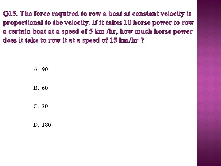 Q 15. The force required to row a boat at constant velocity is proportional