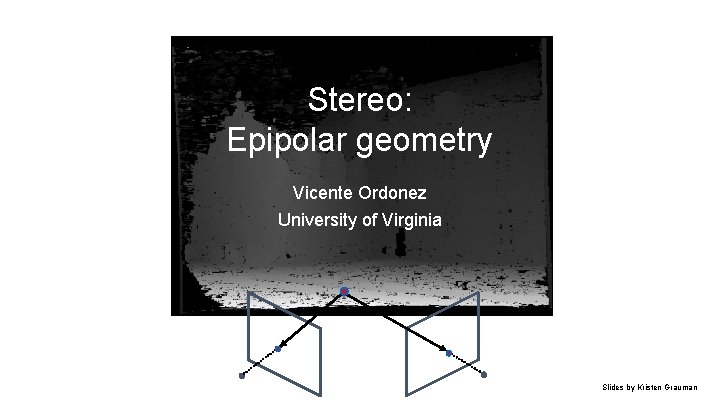 Stereo: Epipolar geometry Vicente Ordonez University of Virginia Slides by Kristen Grauman Stereo: Epipolar geometry Vicente Ordonez University of Virginia Slides by Kristen Grauman