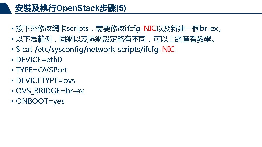 安裝及執行Open. Stack步驟(5) • 接下來修改網卡scripts，需要修改ifcfg-NIC以及新建一個br-ex。 • 以下為範例，固網以及區網設定略有不同，可以上網查看教學。 • $ cat /etc/sysconfig/network-scripts/ifcfg-NIC • DEVICE=eth 0 •