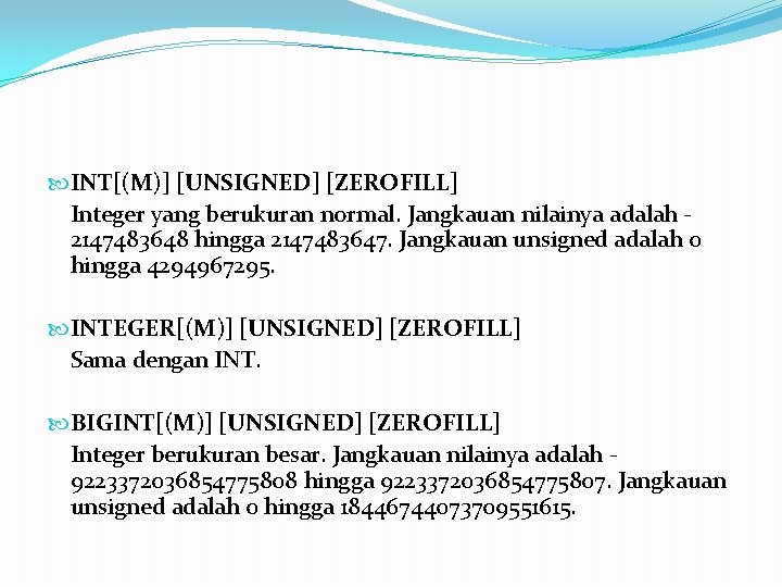  INT[(M)] [UNSIGNED] [ZEROFILL] Integer yang berukuran normal. Jangkauan nilainya adalah 2147483648 hingga 2147483647.