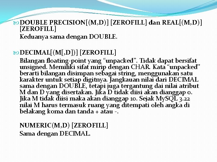  DOUBLE PRECISION[(M, D)] [ZEROFILL] dan REAL[(M, D)] [ZEROFILL] Keduanya sama dengan DOUBLE. DECIMAL[(M[,