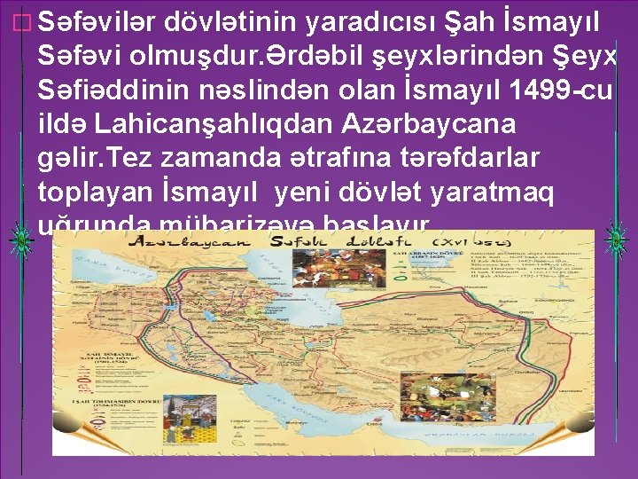 � Səfəvilər dövlətinin yaradıcısı Şah İsmayıl Səfəvi olmuşdur. Ərdəbil şeyxlərindən Şeyx Səfiəddinin nəslindən olan