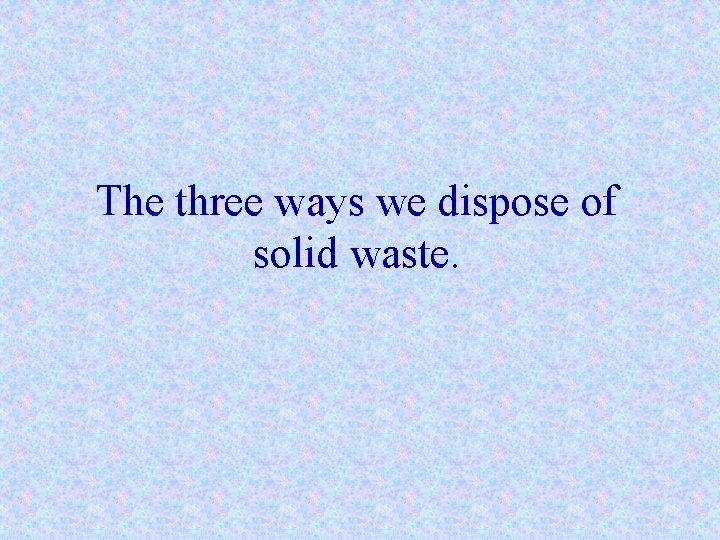 The three ways we dispose of solid waste. 