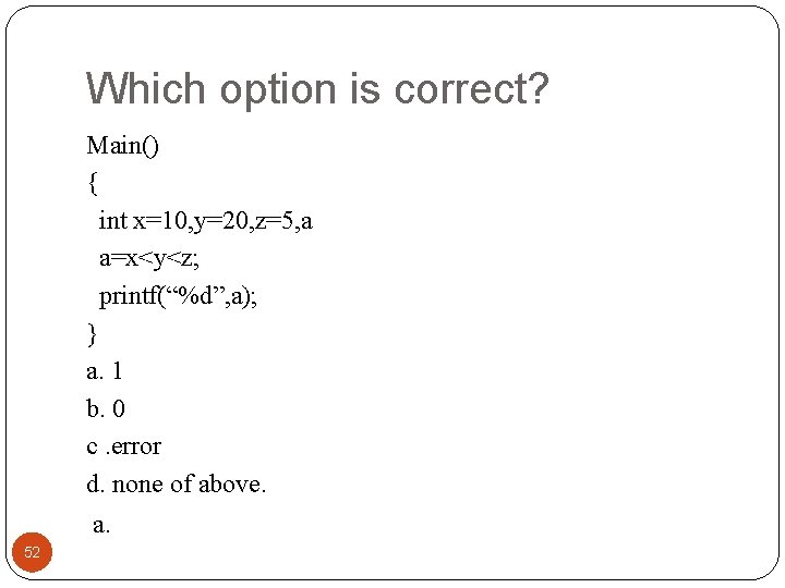 Which option is correct? Main() { int x=10, y=20, z=5, a a=x<y<z; printf(“%d”, a);