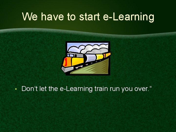 We have to start e-Learning • Don’t let the e-Learning train run you over.