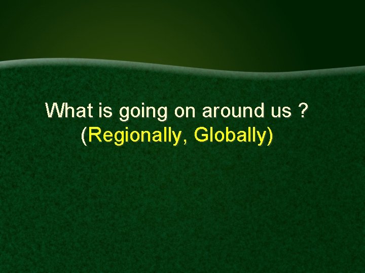 What is going on around us ? (Regionally, Globally) 