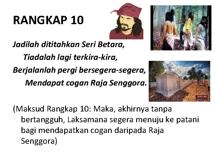 RANGKAP 10 Jadilah dititahkan Seri Betara, Tiadalah lagi terkira-kira, Berjalanlah pergi bersegera-segera, Mendapat cogan