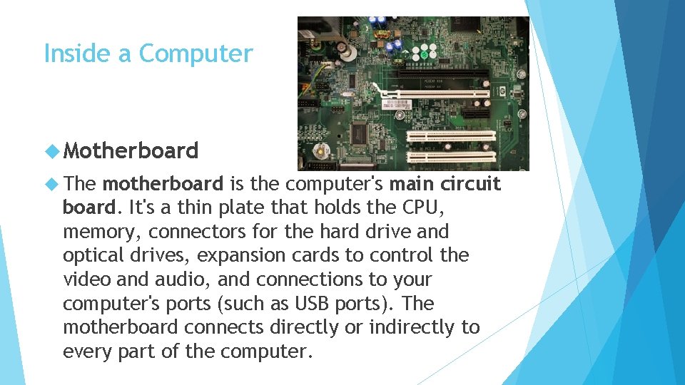 Inside a Computer Motherboard The motherboard is the computer's main circuit board. It's a