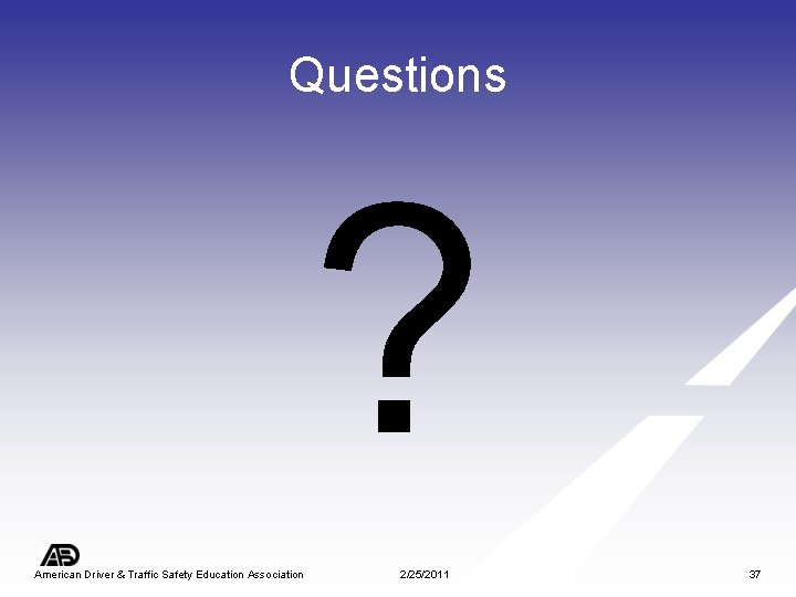 Questions ? American Driver & Traffic Safety Education Association 2/25/2011 37 