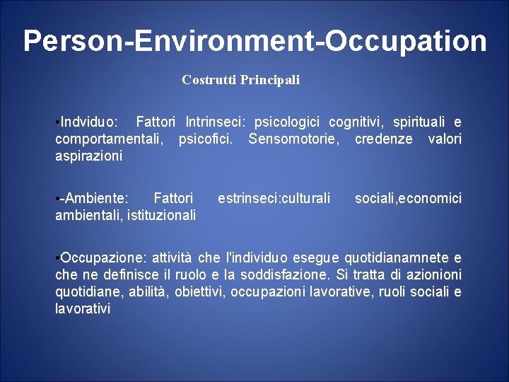 Person-Environment-Occupation Costrutti Principali • Indviduo: Fattori Intrinseci: psicologici cognitivi, spirituali e comportamentali, psicofici. Sensomotorie,