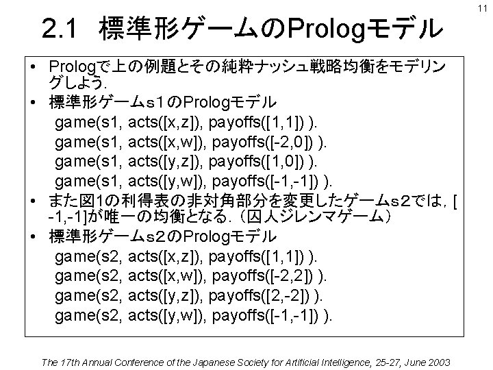 2. 1　標準形ゲームのPrologモデル • Prologで上の例題とその純粋ナッシュ戦略均衡をモデリン グしよう． • 標準形ゲームｓ１のPrologモデル game(s 1, acts([x, z]), payoffs([1, 1]) ).